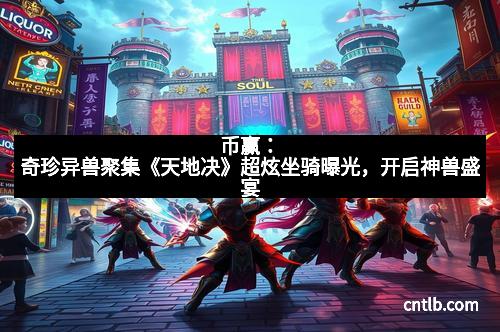 币赢：奇珍异兽聚集《天地决》超炫坐骑曝光，开启神兽盛宴